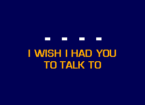 I WISH I HAD YOU
TO TALK TO