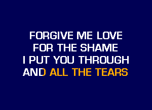 FORGIVE ME LOVE
FOR THE SHAME
l PUT YOU THROUGH
AND ALL THE TEARS