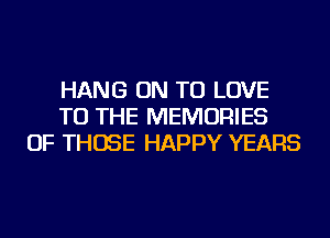 HANG ON TO LOVE
TO THE MEMORIES
OF THOSE HAPPY YEARS