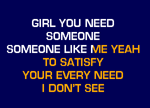 GIRL YOU NEED
SOMEONE
SOMEONE LIKE ME YEAH
T0 SATISFY
YOUR EVERY NEED
I DON'T SEE