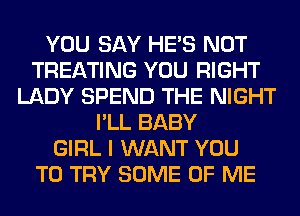 YOU SAY HE'S NOT
TREATING YOU RIGHT
LADY SPEND THE NIGHT
I'LL BABY
GIRL I WANT YOU
TO TRY SOME OF ME