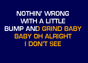 NOTHIN' WRONG
WITH A LITTLE
BUMP AND GRIND BABY
BABY 0H ALRIGHT
I DON'T SEE