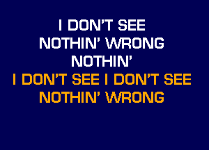 I DON'T SEE
NOTHIN' WRONG
NOTHIN'

I DON'T SEE I DON'T SEE
NOTHIN' WRONG