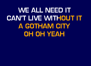 WE ALL NEED IT
CAN'T LIVE WTHOUT IT
A GOTHAM CITY

0H OH YEAH