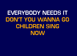EVERYBODY NEEDS IT
DON'T YOU WANNA GO
CHILDREN SING
NOW