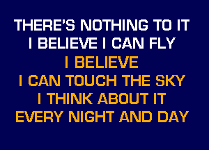 THERE'S NOTHING TO IT
I BELIEVE I CAN FLY
I BELIEVE
I CAN TOUCH THE SKY
I THINK ABOUT IT
EVERY NIGHT AND DAY