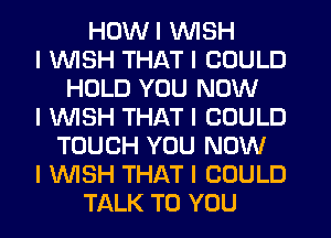 HDWI INISH
I INISH THAT I COULD
HOLD YOU NOW
I INISH THAT I COULD
TOUCH YOU NOW
I WSH THAT I COULD
TALK TO YOU