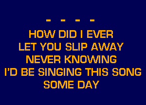 HOW DID I EVER
LET YOU SLIP AWAY
NEVER KNOUVING
I'D BE SINGING THIS SONG
SOME DAY