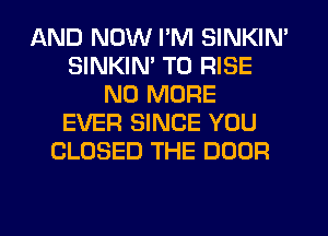 AND NOW I'M SINKIN'
SINKIM T0 RISE
NO MORE
EVER SINCE YOU
CLOSED THE DOOR