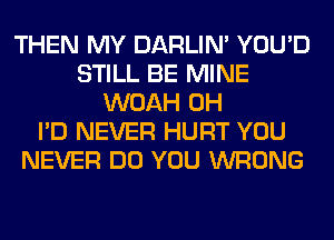 THEN MY DARLIN' YOU'D
STILL BE MINE
WOAH 0H
I'D NEVER HURT YOU
NEVER DO YOU WRONG