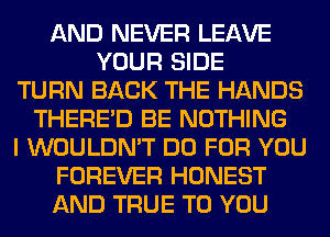 AND NEVER LEAVE
YOUR SIDE
TURN BACK THE HANDS
THERE'D BE NOTHING
I WOULDN'T DO FOR YOU
FOREVER HONEST
AND TRUE TO YOU