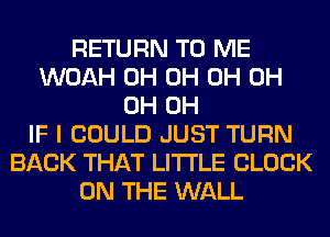 RETURN TO ME
WOAH 0H 0H 0H 0H
0H 0H
IF I COULD JUST TURN
BACK THAT LITI'LE CLOCK
ON THE WALL