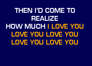 THEN I'D COME TO
REALIZE
HOW MUCH I LOVE YOU
LOVE YOU LOVE YOU
LOVE YOU LOVE YOU