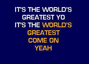 IT'S THE WORLD'S
GREATEST Y0
ITS THE WORLD'S
GREATEST
COME ON
YEAH

g