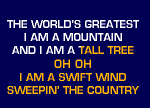 THE WORLD'S GREATEST
I AM A MOUNTAIN
AND I AM A TALL TREE

0H OH
I AM A SINlFT ININD
SWEEPIN' THE COUNTRY