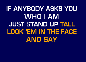 IF ANYBODY ASKS YOU

WHO I AM
JUST STAND UP TALL
LOOK 'EM IN THE FACE

AND SAY