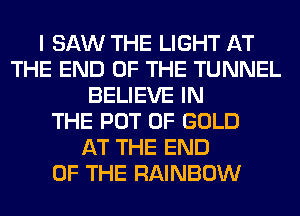 I SAW THE LIGHT AT
THE END OF THE TUNNEL
BELIEVE IN
THE POT OF GOLD
AT THE END
OF THE RAINBOW