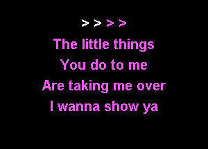 b.5' 2)

The little things
You do to me

Are taking me over
I wanna show ya