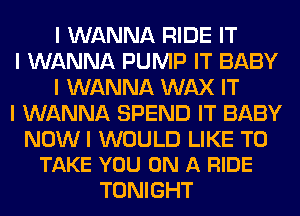 I WANNA RIDE IT

I WANNA PUMP IT BABY
I WANNA WAX IT

I WANNA SPEND IT BABY

NOWI WOULD LIKE TO
TAKE YOU ON A RIDE

TONIGHT