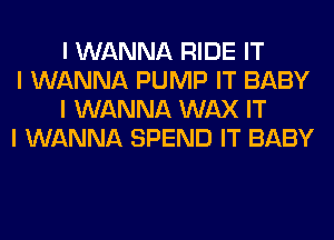 I WANNA RIDE IT

I WANNA PUMP IT BABY
I WANNA WAX IT

I WANNA SPEND IT BABY