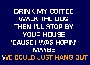 DRINK MY COFFEE
WALK THE DOG
THEN I'LL STOP BY

YOUR HOUSE
'CAUSE I WAS HOPIN'
MAYBE
WE COULD JUST HANG OUT