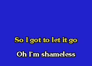 So I got to let it go

Oh I'm shameless