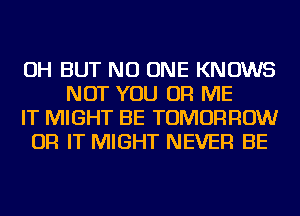 OH BUT NO ONE KNOWS
NOT YOU OR ME
IT MIGHT BE TOMORROW
OR IT MIGHT NEVER BE