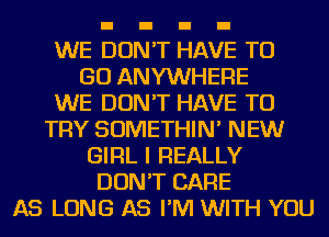 WE DON'T HAVE TO
GO ANYWHERE
WE DON'T HAVE TO
TRY SOMETHIN' NEW
GIRL I REALLY
DON'T CARE
AS LONG AS I'M WITH YOU