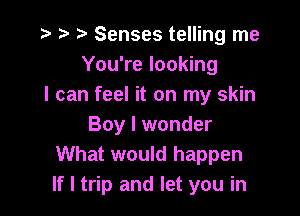 r) Senses telling me
You're looking
I can feel it on my skin

Boy I wonder
What would happen
If I trip and let you in