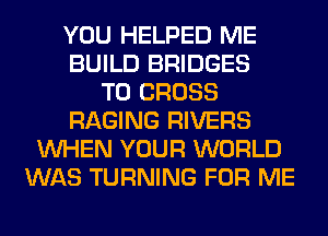 YOU HELPED ME
BUILD BRIDGES
T0 CROSS
RAGING RIVERS
WHEN YOUR WORLD
WAS TURNING FOR ME