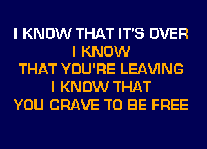 I KNOW THAT ITIS OVER
I KNOW
THAT YOU'RE LEAVING
I KNOW THAT
YOU CRAVE TO BE FREE