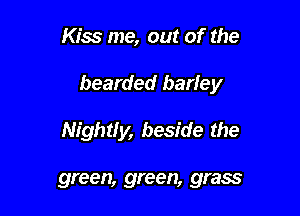 Kiss me, out of the

bearded barley

Nightly, beside the

green, green, grass