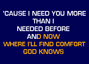 'CAUSE I NEED YOU MORE
THAN I
NEEDED BEFORE

AND NOW
VUHERE I'LL FIND COMFORT

GOD KNOWS