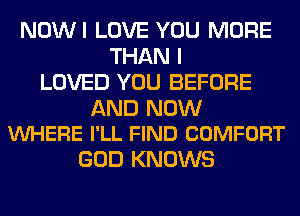 NOWI LOVE YOU MORE
THAN I
LOVED YOU BEFORE

AND NOW
VUHERE I'LL FIND COMFORT

GOD KNOWS