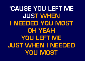 'CAUSE YOU LEFT ME
JUST WHEN
I NEEDED YOU MUST
OH YEAH
YOU LEFT ME
JUST WHEN I NEEDED
YOU MUST