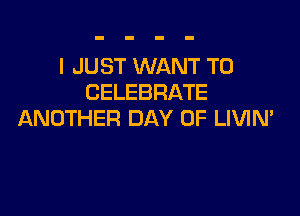 I JUST WANT TO
CELEBRATE

ANOTHER DAY OF LIVIN'