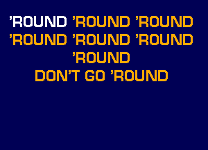 'ROUND 'ROUND 'ROUND
'ROUND 'ROUND 'ROUND
'ROUND
DON'T GO 'ROUND