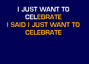 I JUST WANT TO
CELEBRATE
I SAID I JUST WANT TO

CELEBRATE