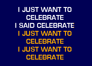 I JUST WANT TO
CELEBRATE
I SAID CELEBRATE
I JUST WANT TO
CELEBRATE
I JUST WANT TO
CELEBRATE