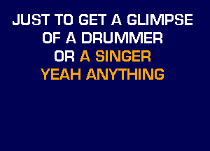 JUST TO GET A GLIMPSE
OF A DRUMMER
OR A SINGER
YEAH ANYTHING