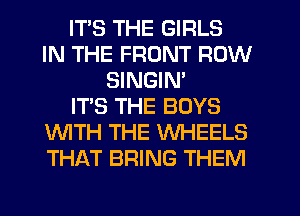 ITS THE GIRLS
IN THE FRONT ROW
SINGIM
IT'S THE BOYS
WTH THE WHEELS
THAT BRING THEM