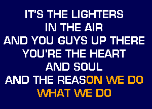 ITS THE LIGHTERS
IN THE AIR
AND YOU GUYS UP THERE
YOU'RE THE HEART
AND SOUL
AND THE REASON WE DO
WHAT WE DO