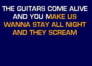 THE GUITARS COME ALIVE
AND YOU MAKE US
WANNA STAY ALL NIGHT
AND THEY SCREAM