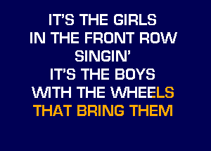 ITS THE GIRLS
IN THE FRONT ROW
SINGIM
IT'S THE BOYS
WTH THE WHEELS
THAT BRING THEM