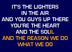 ITS THE LIGHTERS
IN THE AIR
AND YOU GUYS UP THERE
YOU'RE THE HEART
AND THE SOUL
AND THE REASON WE DO
WHAT WE DO