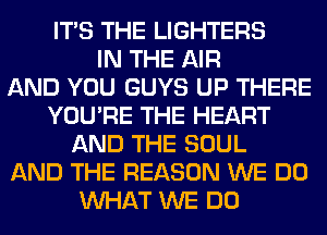 ITS THE LIGHTERS
IN THE AIR
AND YOU GUYS UP THERE
YOU'RE THE HEART
AND THE SOUL
AND THE REASON WE DO
WHAT WE DO