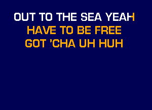 OUT TO THE SEA YEAH
HAVE TO BE FREE
GOT 'CHA UH HUH