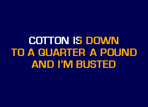 COTTON IS DOWN
TO A QUARTER A POUND
AND I'M BUSTED