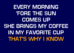 EVERY MORNING
'FORE THE SUN
COMES UP
SHE BRINGS MY COFFEE
IN MY FAVORITE CUP
THAT'S WHY I KNOW