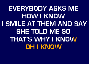 EVERYBODY ASKS ME
HOWI KNOW
I SMILE AT THEM AND SAY
SHE TOLD ME SO
THAT'S INHY I KNOW
OH I KNOW